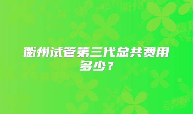 衢州试管第三代总共费用多少？