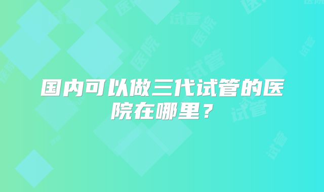 国内可以做三代试管的医院在哪里？