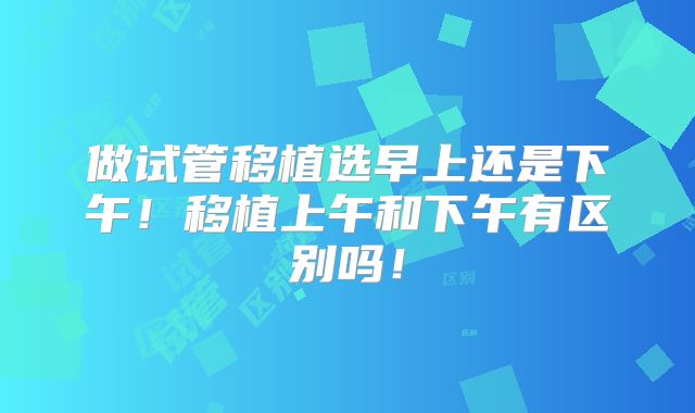 做试管移植选早上还是下午！移植上午和下午有区别吗！