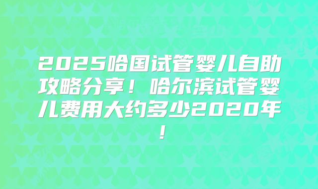 2025哈国试管婴儿自助攻略分享！哈尔滨试管婴儿费用大约多少2020年！