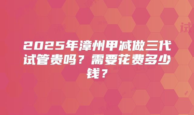 2025年漳州甲减做三代试管贵吗？需要花费多少钱？