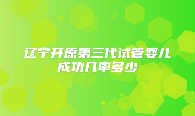 辽宁开原第三代试管婴儿成功几率多少