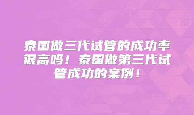 泰国做三代试管的成功率很高吗！泰国做第三代试管成功的案例！