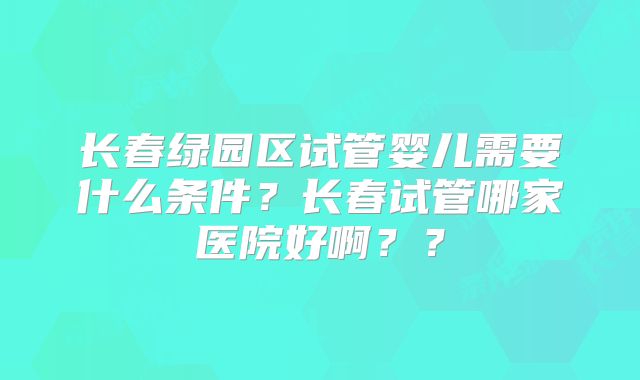 长春绿园区试管婴儿需要什么条件？长春试管哪家医院好啊？？