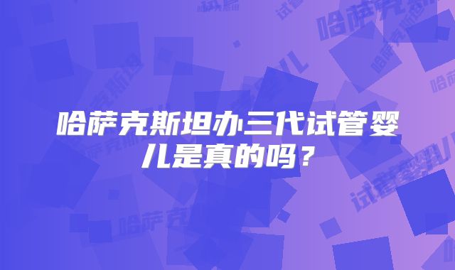哈萨克斯坦办三代试管婴儿是真的吗？
