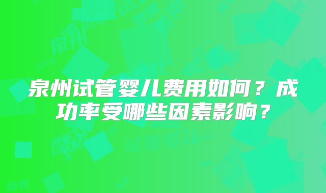 泉州试管婴儿费用如何？成功率受哪些因素影响？