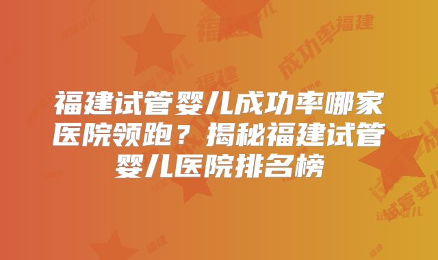福建试管婴儿成功率哪家医院领跑？揭秘福建试管婴儿医院排名榜