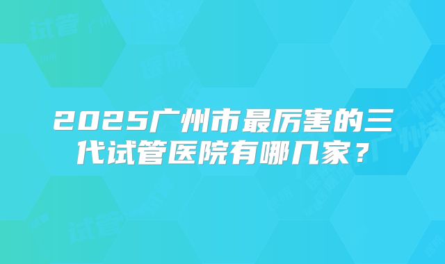 2025广州市最厉害的三代试管医院有哪几家？