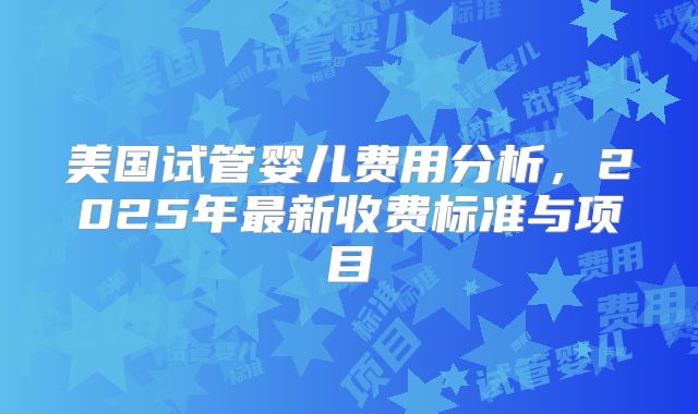 美国试管婴儿费用分析，2025年最新收费标准与项目