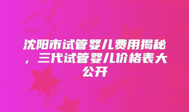 沈阳市试管婴儿费用揭秘，三代试管婴儿价格表大公开