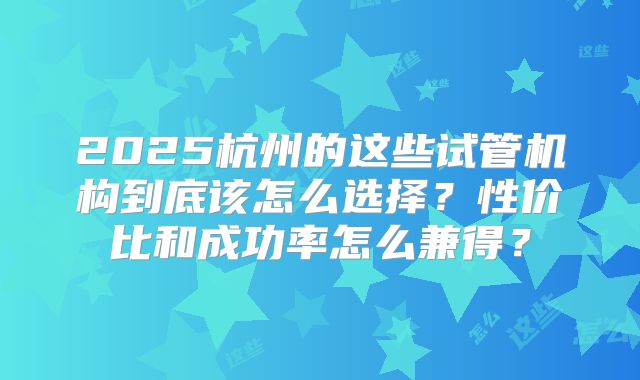2025杭州的这些试管机构到底该怎么选择？性价比和成功率怎么兼得？