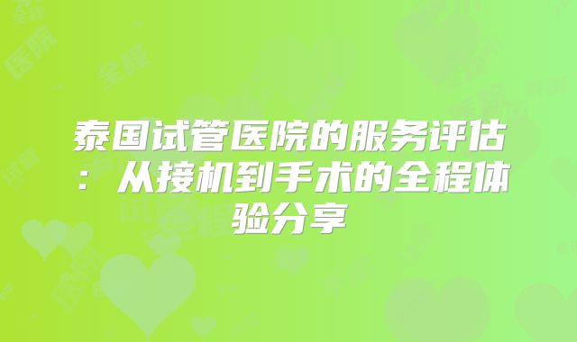泰国试管医院的服务评估：从接机到手术的全程体验分享