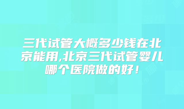 三代试管大概多少钱在北京能用,北京三代试管婴儿哪个医院做的好！