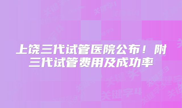 上饶三代试管医院公布！附三代试管费用及成功率