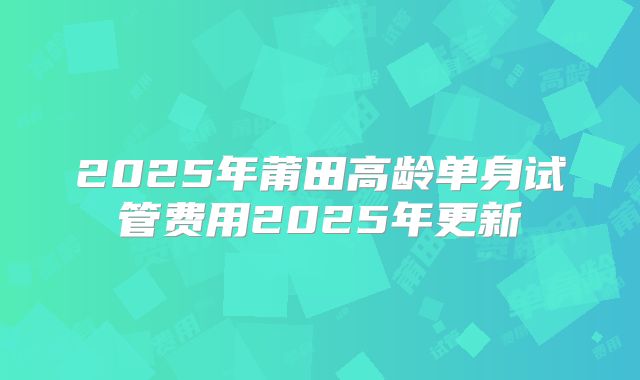 2025年莆田高龄单身试管费用2025年更新