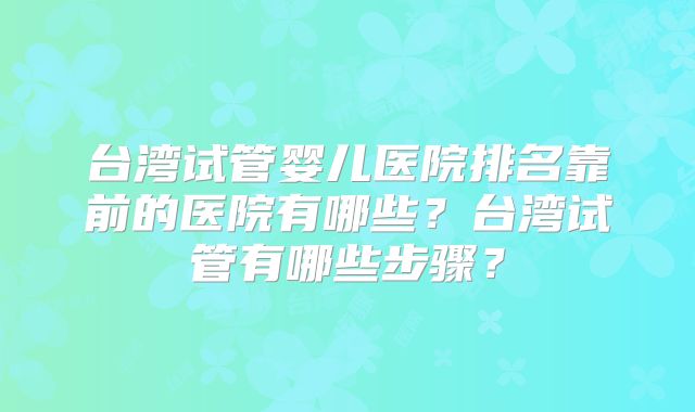台湾试管婴儿医院排名靠前的医院有哪些？台湾试管有哪些步骤？