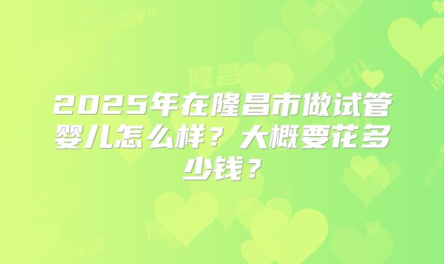 2025年在隆昌市做试管婴儿怎么样？大概要花多少钱？