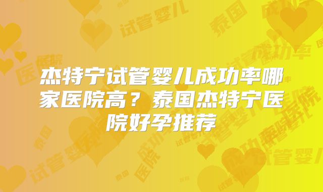 杰特宁试管婴儿成功率哪家医院高？泰国杰特宁医院好孕推荐