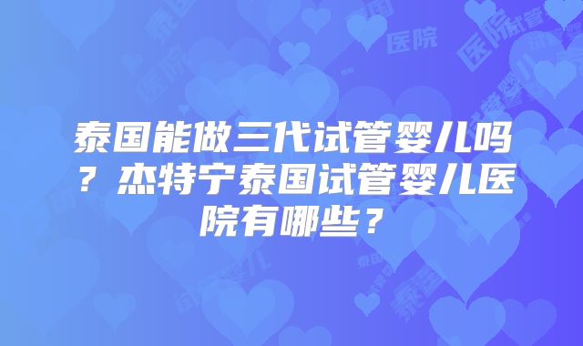 泰国能做三代试管婴儿吗？杰特宁泰国试管婴儿医院有哪些？