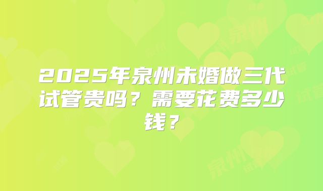 2025年泉州未婚做三代试管贵吗?需要花费多少钱?