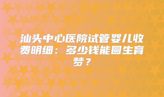 汕头中心医院试管婴儿收费明细：多少钱能圆生育梦？