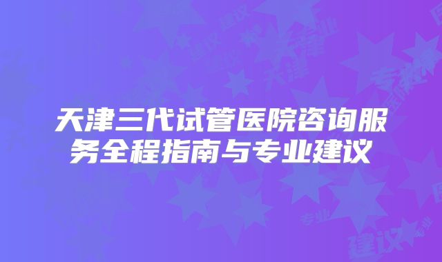 天津三代试管医院咨询服务全程指南与专业建议