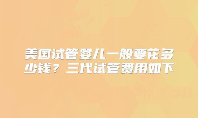 美国试管婴儿一般要花多少钱？三代试管费用如下