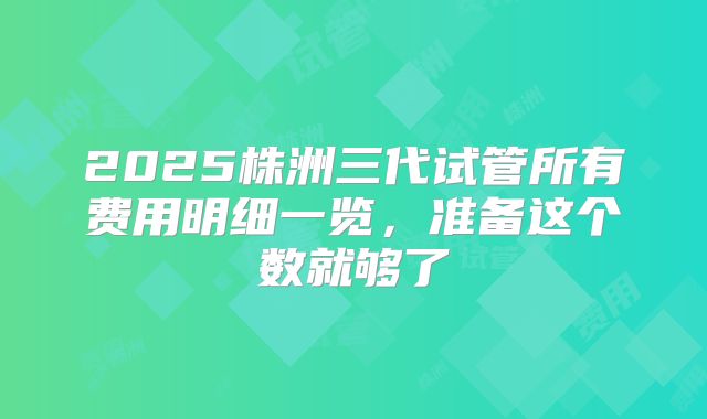 2025株洲三代试管所有费用明细一览，准备这个数就够了