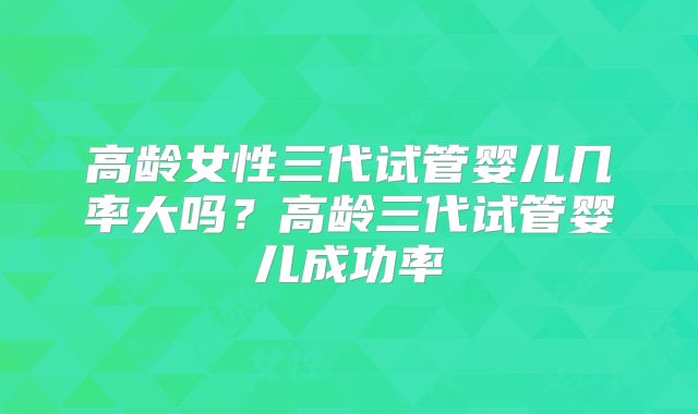 高龄女性三代试管婴儿几率大吗？高龄三代试管婴儿成功率