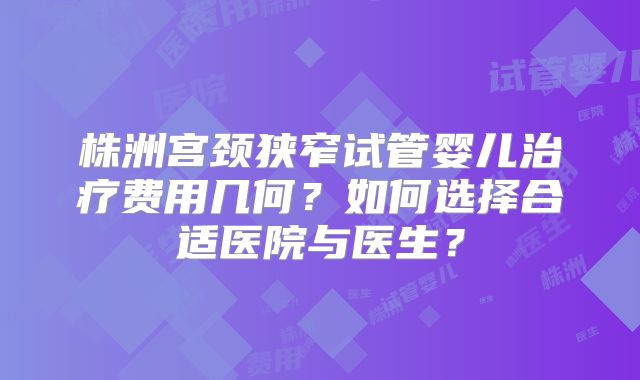 株洲宫颈狭窄试管婴儿治疗费用几何？如何选择合适医院与医生？