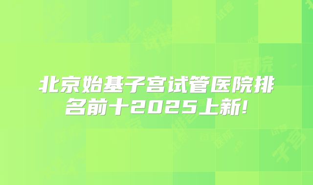 北京始基子宫试管医院排名前十2025上新!