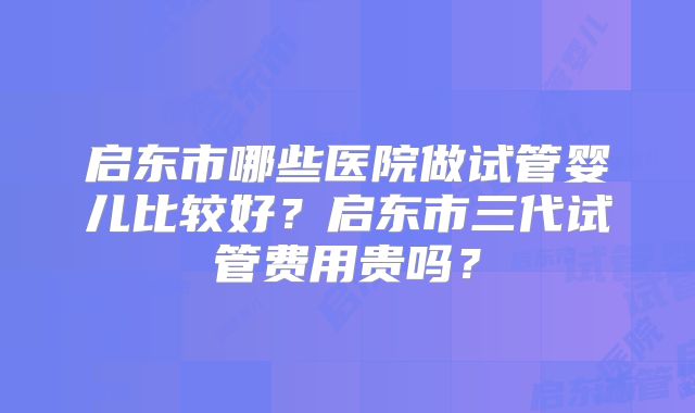 启东市哪些医院做试管婴儿比较好？启东市三代试管费用贵吗？