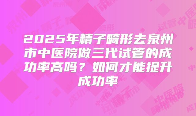 2025年精子畸形去泉州市中医院做三代试管的成功率高吗?如何才能提升成功率