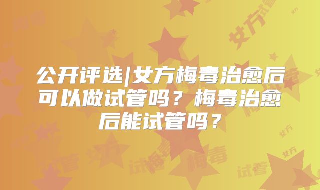 公开评选|女方梅毒治愈后可以做试管吗？梅毒治愈后能试管吗？
