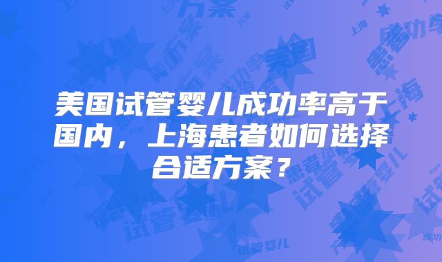 美国试管婴儿成功率高于国内，上海患者如何选择合适方案？