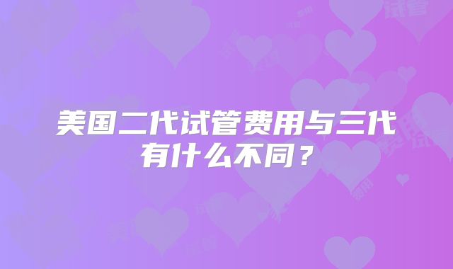 美国二代试管费用与三代有什么不同？