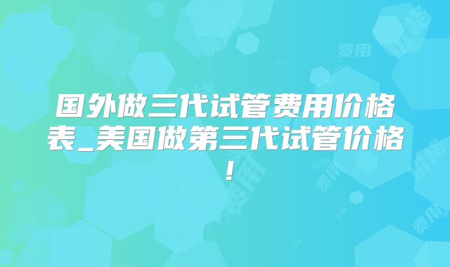 国外做三代试管费用价格表_美国做第三代试管价格!