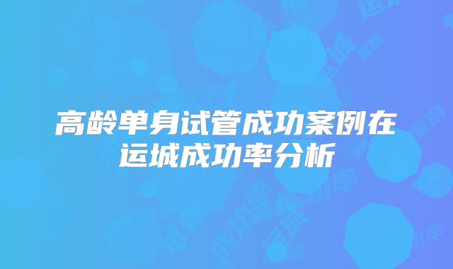 高龄单身试管成功案例在运城成功率分析