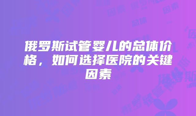 俄罗斯试管婴儿的总体价格，如何选择医院的关键因素