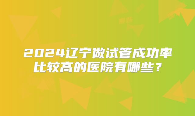 2024辽宁做试管成功率比较高的医院有哪些?