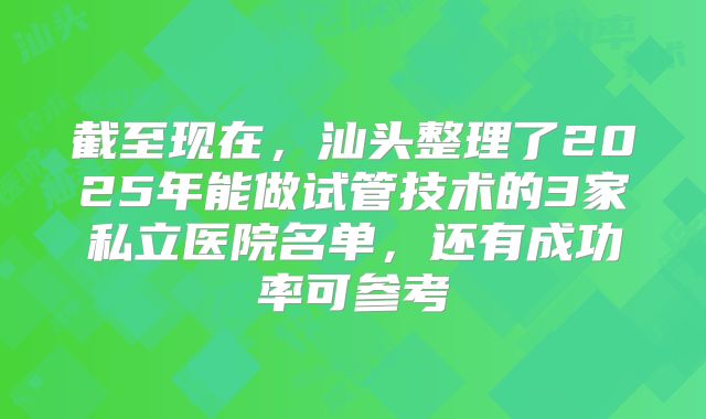 截至现在，汕头整理了2025年能做试管技术的3家私立医院名单，还有成功率可参考