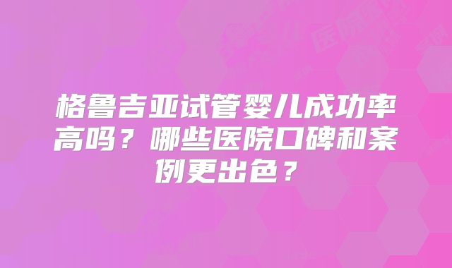 格鲁吉亚试管婴儿成功率高吗？哪些医院口碑和案例更出色？