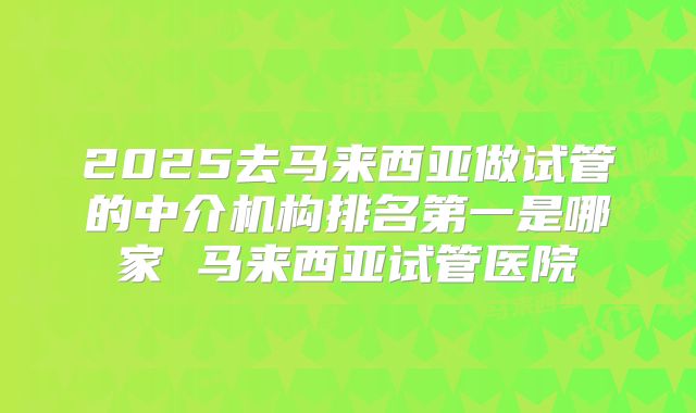 2025去马来西亚做试管的中介机构排名第一是哪家 马来西亚试管医院