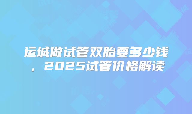 运城做试管双胎要多少钱，2025试管价格解读