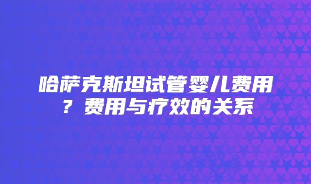 哈萨克斯坦试管婴儿费用？费用与疗效的关系