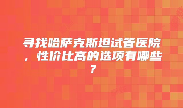 寻找哈萨克斯坦试管医院，性价比高的选项有哪些？