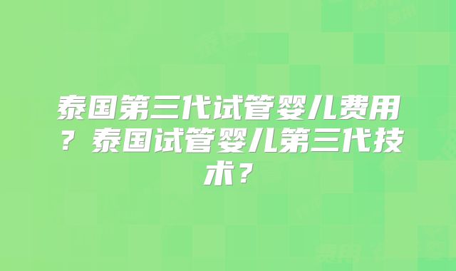 泰国第三代试管婴儿费用？泰国试管婴儿第三代技术？