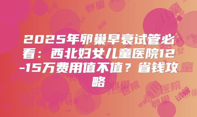 2025年卵巢早衰试管必看:西北妇女儿童医院12-15万费用值不值?省钱攻略