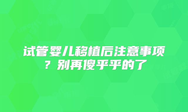 试管婴儿移植后注意事项？别再傻乎乎的了