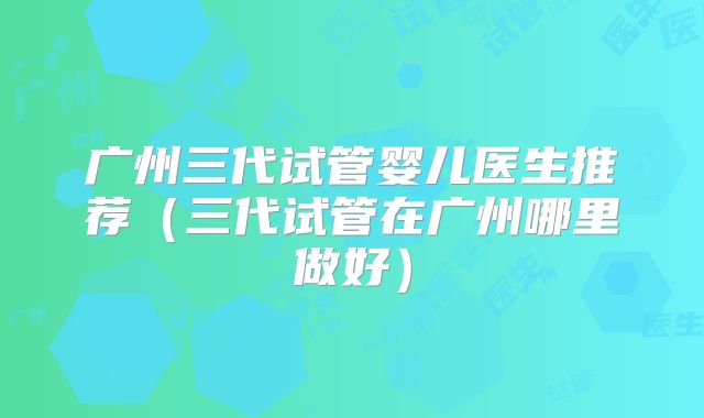 广州三代试管婴儿医生推荐（三代试管在广州哪里做好）